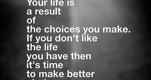 Quote: Your life is a result of the choices you make. If you don't like the life you have then it's time to make better choices